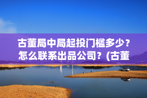 古董局中局起投门槛多少？怎么联系出品公司？(古董局中局3投资)