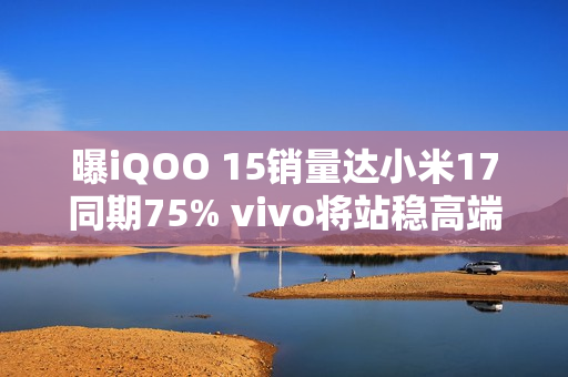 曝iQOO 15销量达小米17同期75% vivo将站稳高端前三？