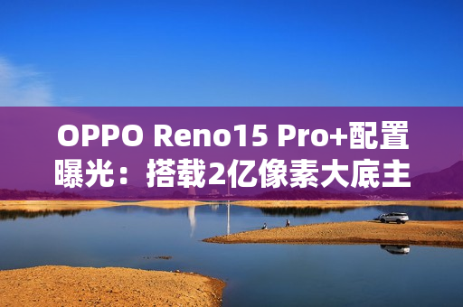 OPPO Reno15 Pro+配置曝光：搭载2亿像素大底主摄