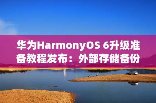 华为HarmonyOS 6升级准备教程发布：外部存储备份机型包括Mate 30/P40系列