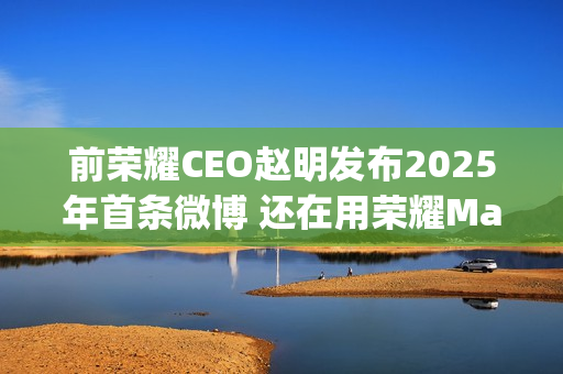 前荣耀CEO赵明发布2025年首条微博 还在用荣耀Magic7 Pro