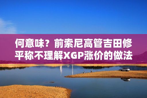 何意味？前索尼高管吉田修平称不理解XGP涨价的做法