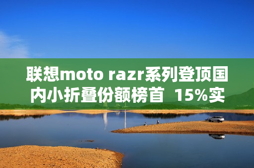 联想moto razr系列登顶国内小折叠份额榜首  15%实补落地  最值得买