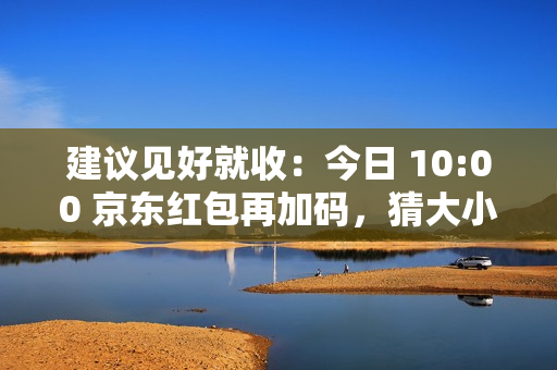 建议见好就收：今日 10:00 京东红包再加码，猜大小最高领 10 元