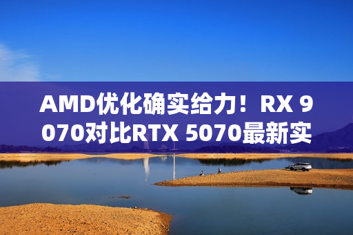 AMD优化确实给力！RX 9070对比RTX 5070最新实测：差距已拉大至13%