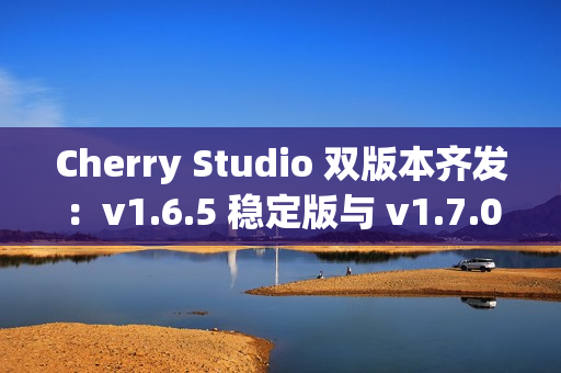 Cherry Studio 双版本齐发：v1.6.5 稳定版与 v1.7.0-beta.2 Agent 尝鲜版