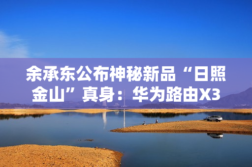 余承东公布神秘新品“日照金山”真身：华为路由X3 Pro！