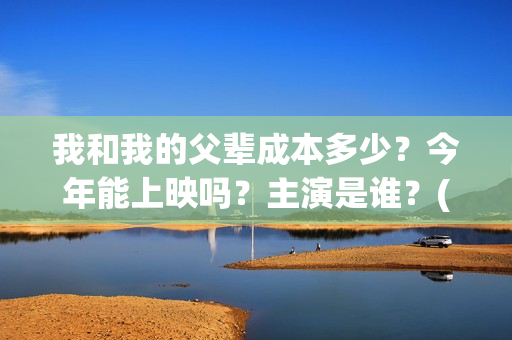 我和我的父辈成本多少？今年能上映吗？主演是谁？(我和我的父辈符合历史吗)