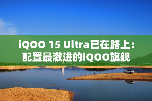 iQOO 15 Ultra已在路上：配置最激进的iQOO旗舰