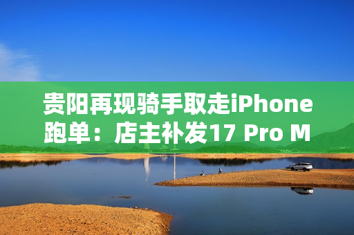 贵阳再现骑手取走iPhone跑单：店主补发17 Pro Max
