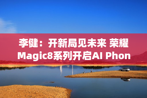 李健：开新局见未来 荣耀Magic8系列开启AI Phone时代