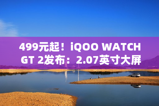 499元起！iQOO WATCH GT 2发布：2.07英寸大屏、支持eSIM