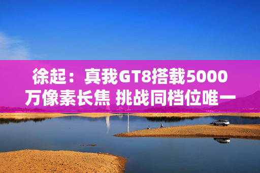 徐起：真我GT8搭载5000万像素长焦 挑战同档位唯一！