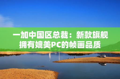 一加中国区总裁：新款旗舰拥有媲美PC的帧画品质