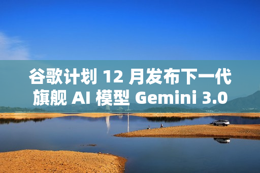 谷歌计划 12 月发布下一代旗舰 AI 模型 Gemini 3.0