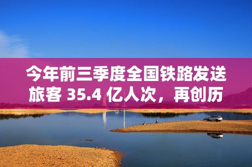 今年前三季度全国铁路发送旅客 35.4 亿人次，再创历史同期新高