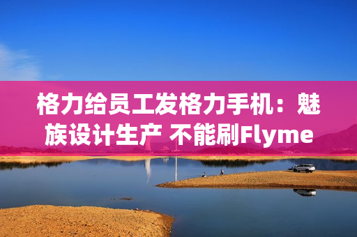 格力给员工发格力手机：魅族设计生产 不能刷Flyme