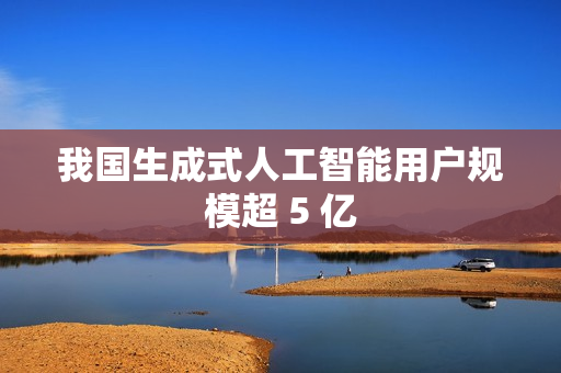 我国生成式人工智能用户规模超 5 亿