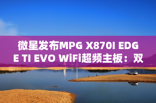 微星发布MPG X870I EDGE TI EVO WiFi超频主板：双内存插槽、支持10000MT/s！