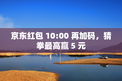 京东红包 10:00 再加码，猜拳最高赢 5 元