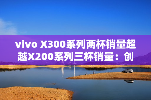 vivo X300系列两杯销量超越X200系列三杯销量：创历史新高