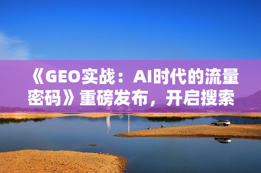 《GEO实战：AI时代的流量密码》重磅发布，开启搜索营销新时代