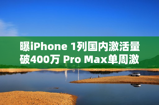 曝iPhone 1列国内激活量破400万 Pro Max单周激活60万