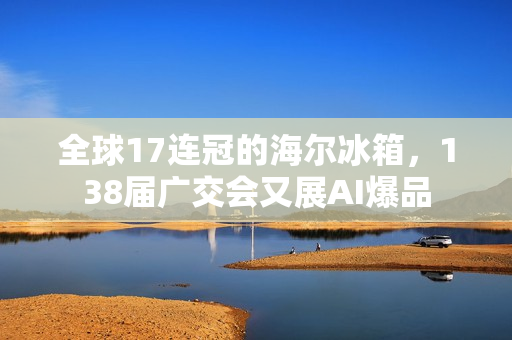全球17连冠的海尔冰箱，138届广交会又展AI爆品