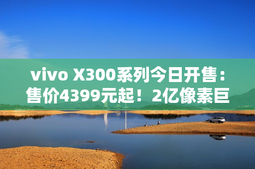 vivo X300系列今日开售：售价4399元起！2亿像素巨出片！