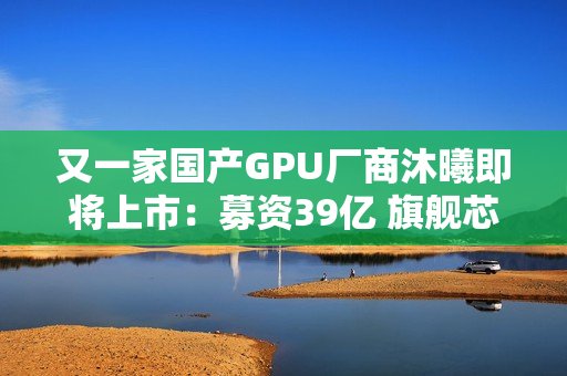 又一家国产GPU厂商沐曦即将上市：募资39亿 旗舰芯片性能接近H100