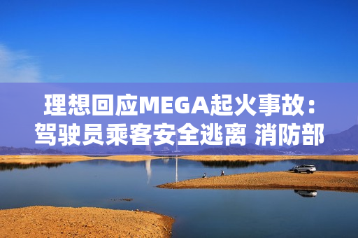 理想回应MEGA起火事故：驾驶员乘客安全逃离 消防部门正调查