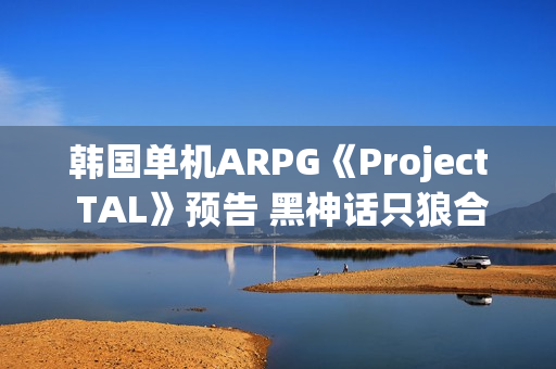韩国单机ARPG《Project TAL》预告 黑神话只狼合体