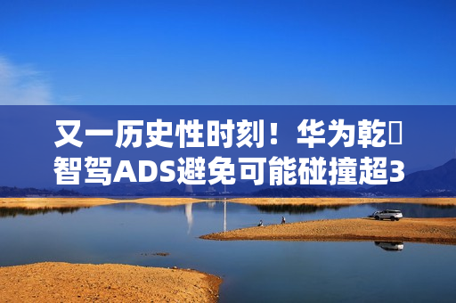 又一历史性时刻！华为乾崑智驾ADS避免可能碰撞超300万次
