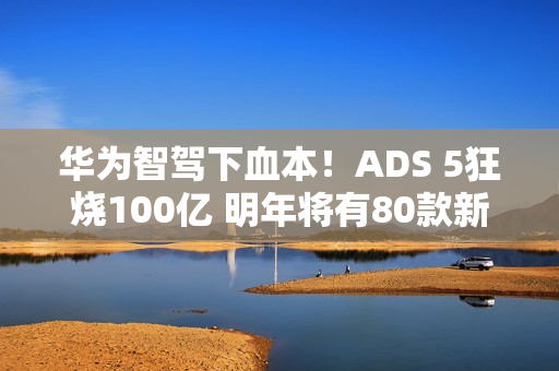 华为智驾下血本！ADS 5狂烧100亿 明年将有80款新车落地