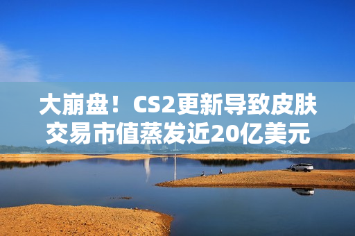 大崩盘！CS2更新导致皮肤交易市值蒸发近20亿美元