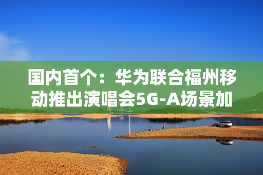 国内首个：华为联合福州移动推出演唱会5G-A场景加速包 手机信号显示VIP