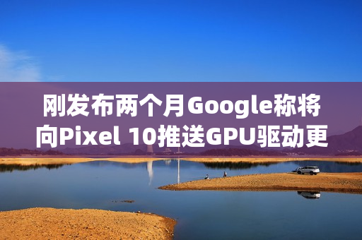 刚发布两个月Google称将向Pixel 10推送GPU驱动更新以修复画面问题