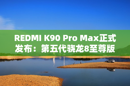 REDMI K90 Pro Max正式发布：第五代骁龙8至尊版+红米最强影像 3999元起！
