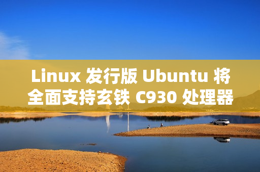 Linux 发行版 Ubuntu 将全面支持玄铁 C930 处理器