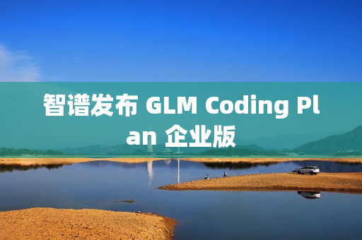 智谱发布 GLM Coding Plan 企业版