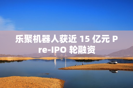 乐聚机器人获近 15 亿元 Pre-IPO 轮融资