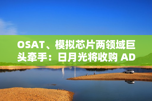OSAT、模拟芯片两领域巨头牵手：日月光将收购 ADI 槟城制造工厂