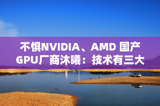 不惧NVIDIA、AMD 国产GPU厂商沐曦：技术有三大优势！