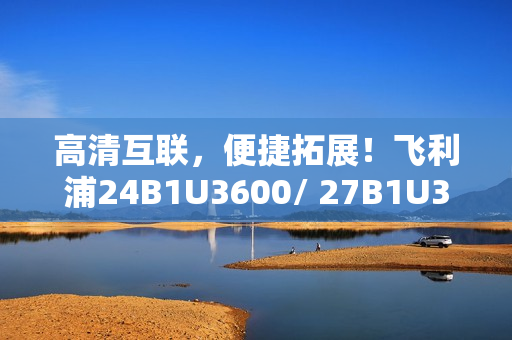 高清互联，便捷拓展！飞利浦24B1U3600/ 27B1U3600商用显示器新品即将上市