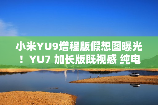 小米YU9增程版假想图曝光！YU7 加长版既视感 纯电续航或超300公里