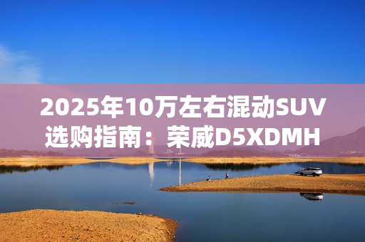 2025年10万左右混动SUV选购指南：荣威D5XDMH 成性价比之王
