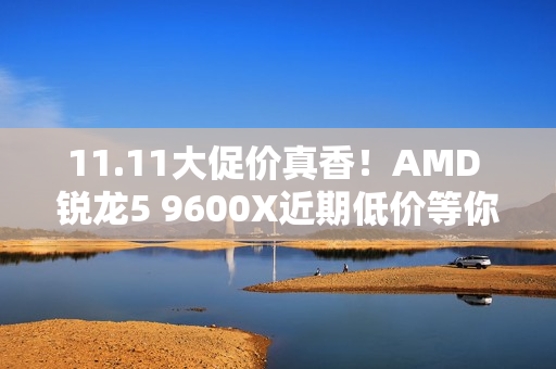 11.11大促价真香！AMD 锐龙5 9600X近期低价等你抢购