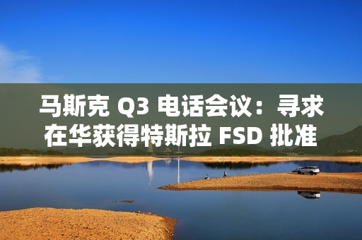 马斯克 Q3 电话会议：寻求在华获得特斯拉 FSD 批准，担心被赶下台