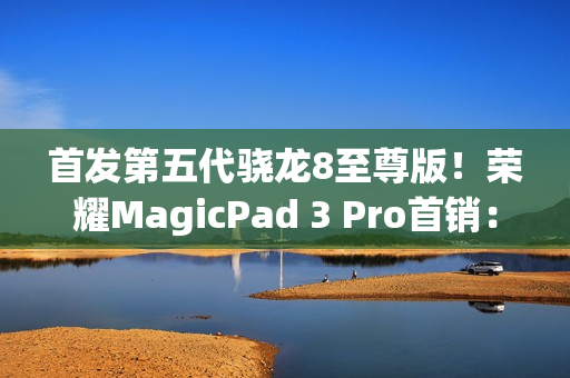 首发第五代骁龙8至尊版！荣耀MagicPad 3 Pro首销：3799元起