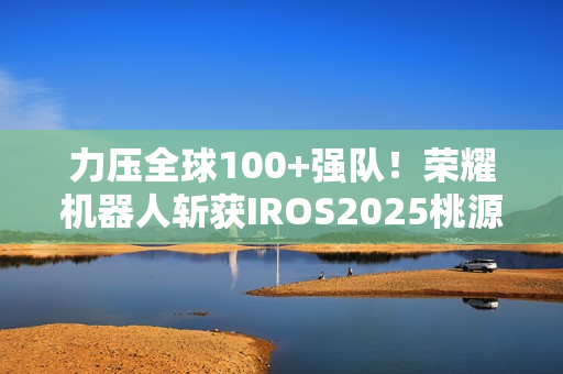 力压全球100+强队！荣耀机器人斩获IROS2025桃源挑战赛冠军